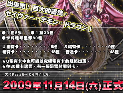 ●5 cards per pack ●30 packs per box ●Total 80 cards of different kinds  Ultra Rare Card・・・・・・5pcs Super Rare Card・・・・・・9pcs Rare Card・・・・・・・・18pcs Normal Card・・・・・・・・48pcs
★Ultra Rare also as Ultimate Rare available. ★1 of 80 cards is holographic card.
Official Release on 2009/11/14(SAT)!