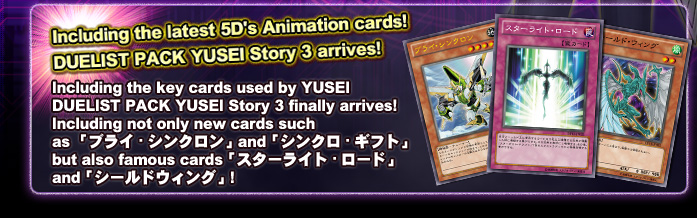 Including the latest 5D's Animation cards!
DUELIST PACK YUSEI Story 3 arrives!   Including the key cards used by YUSEI...
DUELIST PACK YUSEI Story 3 finally arrives!
Including not only new cards such as 「ブライ・シンクロン」and「シンクロ・ギフト」
but also famous cards「スターライト・ロード」and「シールドウィング」!