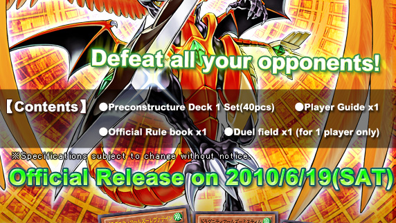 【Contents】●Pre-constructed Deck 1 Set(40pcs) ●Player Guide x1 ●Official Rule book x1 ●Duel field x1 (for 1 player only)
Official Release on 2010/6/19(SAT)！
