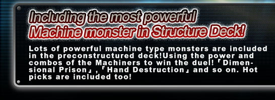 Including the most powerful 
Machine monster in STRUCTURE Deck!
Lots of powerful machine type monsters are included in the preconSTRUCTUREd deck!Using the power and combos of the Machiners to win the duel!「Dimensional Prison」,「Hand Destruction」and so on. Hot picks are included too!