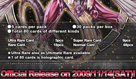 ●5 cards per pack ●30 packs per box ●Total 80 cards of different kinds  Ultra Rare Card・・・・・・5pcs Super Rare Card・・・・・・9pcs Rare Card・・・・・・・・18pcs Normal Card・・・・・・・・48pcs
★Ultra Rare also as Ultimate Rare available. ★1 of 80 cards is holographic card.
Official Release on 2009/11/14(SAT)!