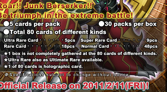 ●5 cards per pack●30 packs per box●Total 80 cards of different kinds
Ultra Rare Card・・・・・・5pcs
Super Rare Card・・・・・・9pcs
Rare Card・・・・・・・・18pcs
Normal Card・・・・・・・・48pcs
★1 box is not completely gathered at the 80 cards of different kinds.
★Ultra Rare also as Ultimate Rare available.
★1 of 80 cards is holographic card.Official Release on 2011/2/11(FRI)!