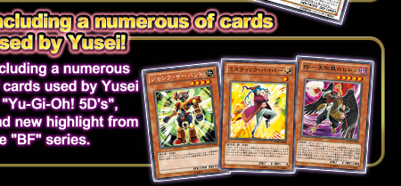 Including a number of cards used by Yusei!Including a numerous of cards used by Yusei in “Yu-Gi-Oh! 5D's”, and new highlight from the “BF”series.