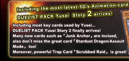Including the most latest 5D's Animation cards!DUELIST PACK Yusei  Story 2 arrives!Including most key cards used by Yusei...DUELIST PACK Yusei Story 2 finally arrives!Many new cards such as「Junk Archer」are inclued,also don’t miss the great card「Stardust Dragon/Assault Mode」 too!Moreover, powerful Trap Card「Scrubbed Raid」 is great!