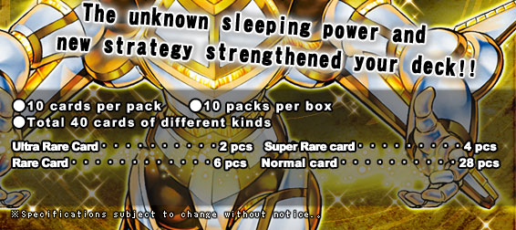 ●10 cards per pack　●10 packs per box ●Total 40 cards of different kinds Ultra Rare Card・・・2pcs Super Rare card・・・4pcs Rare Card・・・6pcs Normal card・・・28pcs