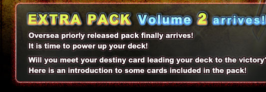 EXTRA PACK Volume 2 arrives!! Oversea priorly released pack finally arrives! It is time to power up your deck! Will you meet your destiny card leading your deck to the victory? Here is an introduction to some cards included in the pack!